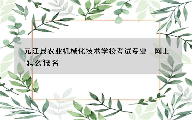 元江县农业机械化技术学校考试专业 网上怎么报名